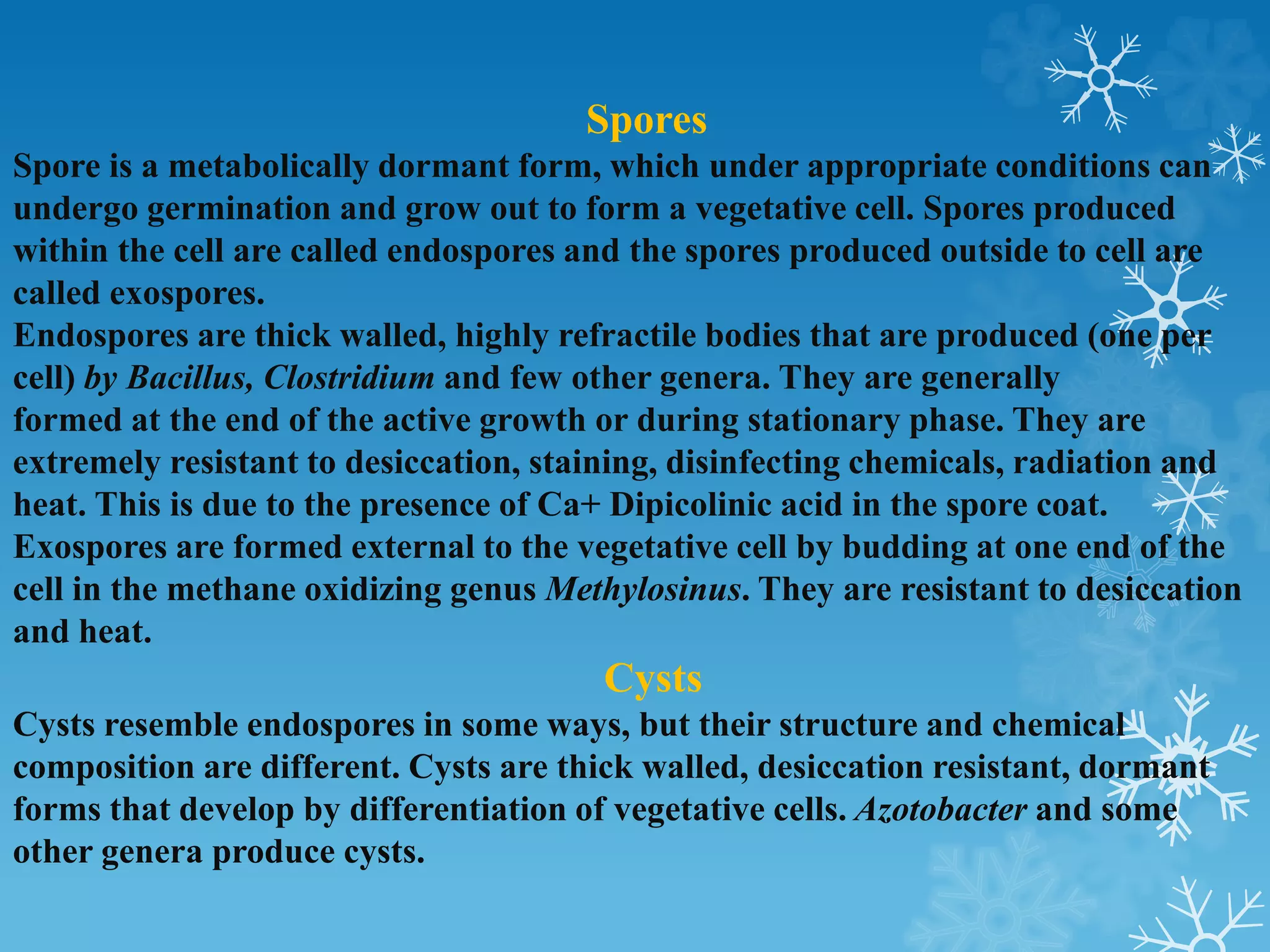 Spores
Spore is a metabolically dormant form, which under appropriate conditions can
undergo germination and grow out to form a vegetative cell. Spores produced
within the cell are called endospores and the spores produced outside to cell are
called exospores.
Endospores are thick walled, highly refractile bodies that are produced (one per
cell) by Bacillus, Clostridium and few other genera. They are generally
formed at the end of the active growth or during stationary phase. They are
extremely resistant to desiccation, staining, disinfecting chemicals, radiation and
heat. This is due to the presence of Ca+ Dipicolinic acid in the spore coat.
Exospores are formed external to the vegetative cell by budding at one end of the
cell in the methane oxidizing genus Methylosinus. They are resistant to desiccation
and heat.
Cysts
Cysts resemble endospores in some ways, but their structure and chemical
composition are different. Cysts are thick walled, desiccation resistant, dormant
forms that develop by differentiation of vegetative cells. Azotobacter and some
other genera produce cysts.
 