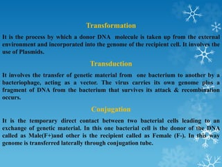 Transformation
It is the process by which a donor DNA molecule is taken up from the external
environment and incorporated into the genome of the recipient cell. It involves the
use of Plasmids.
Transduction
It involves the transfer of genetic material from one bacterium to another by a
bacteriophage, acting as a vector. The virus carries its own genome plus a
fragment of DNA from the bacterium that survives its attack & recombination
occurs.
Conjugation
It is the temporary direct contact between two bacterial cells leading to an
exchange of genetic material. In this one bacterial cell is the donor of the DNA
called as Male(F+)and other is the recipient called as Female (F-). In this way
genome is transferred laterally through conjugation tube.
 
