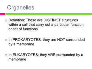 Organelles

   Definition: These are DISTINCT structures
    within a cell that carry out a particular function
    or set of functions.

   In PROKARYOTES: they are NOT surrounded
    by a membrane

   In EUKARYOTES: they ARE surrounded by a
    membrane
 