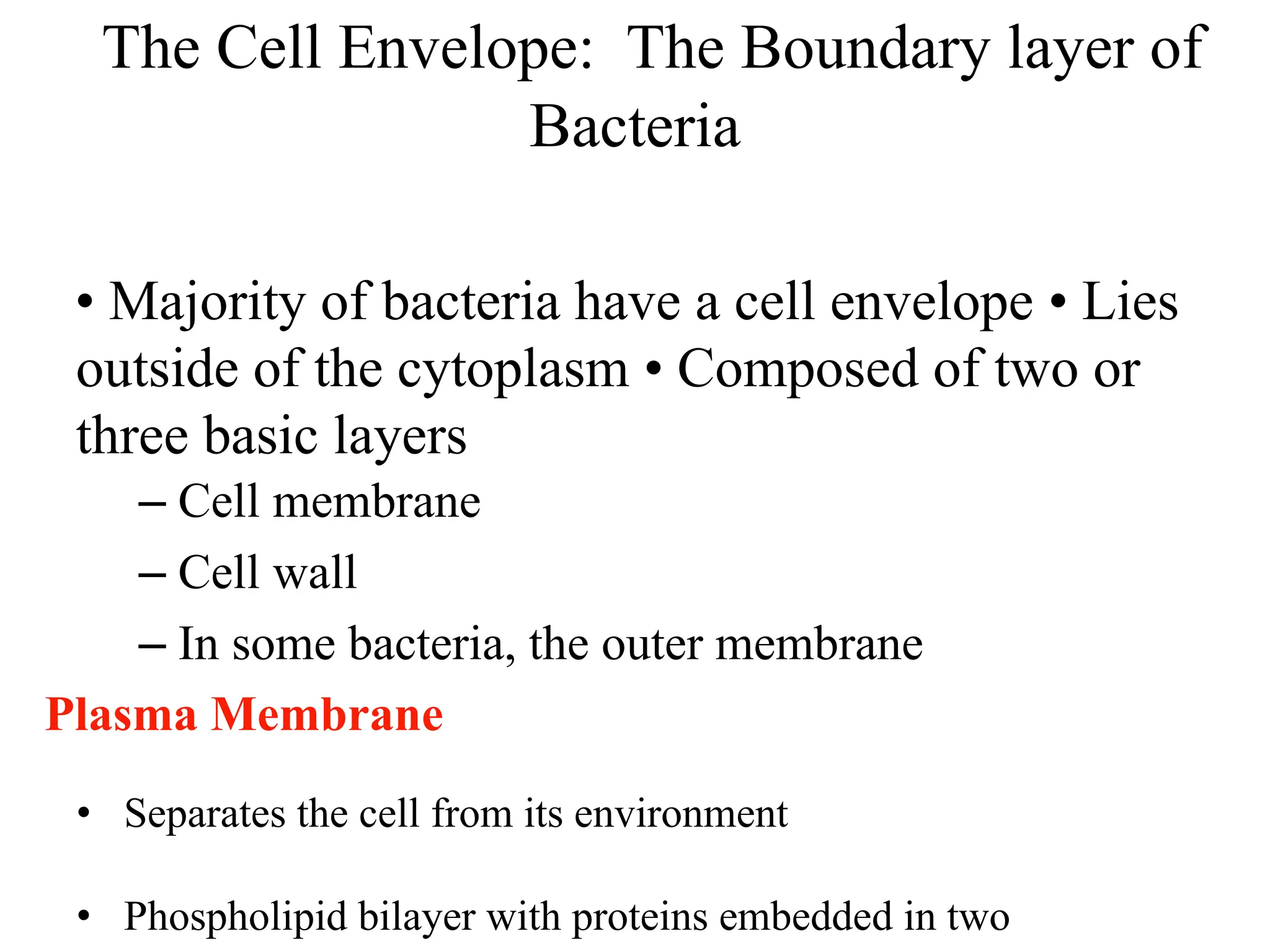 The Cell Envelope: The Boundary layer of
Bacteria
• Majority of bacteria have a cell envelope • Lies
outside of the cytoplasm • Composed of two or
three basic layers
– Cell membrane
– Cell wall
– In some bacteria, the outer membrane
Plasma Membrane
• Separates the cell from its environment
• Phospholipid bilayer with proteins embedded in two
 