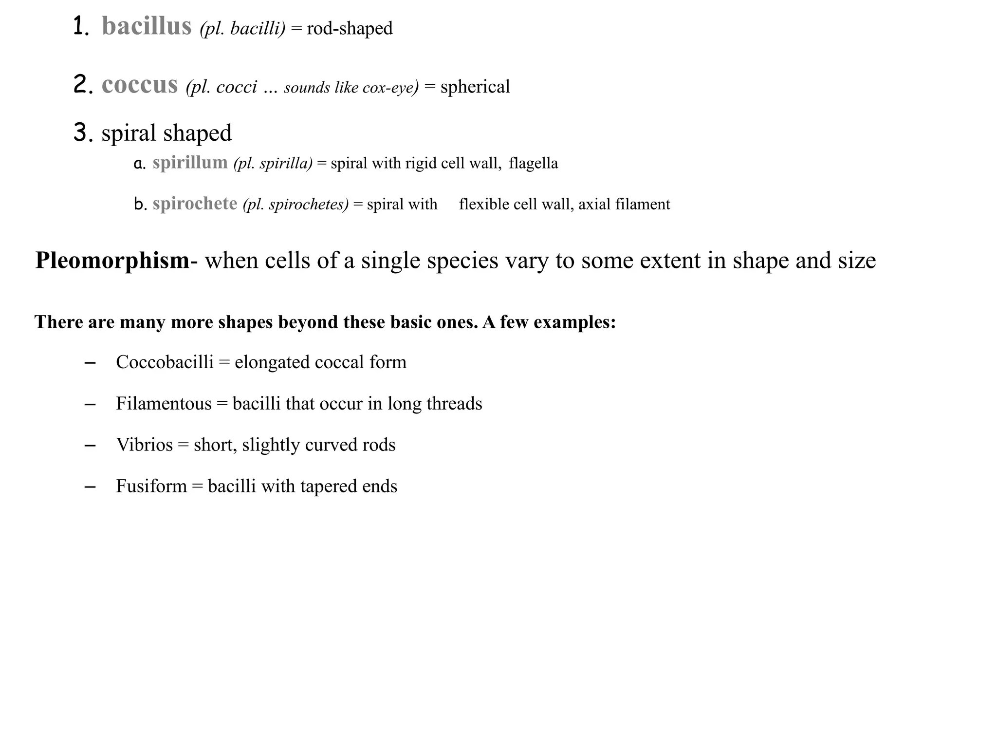 1. bacillus (pl. bacilli) = rod-shaped
2. coccus (pl. cocci … sounds like cox-eye) = spherical
3. spiral shaped
a. spirillum (pl. spirilla) = spiral with rigid cell wall, flagella
b. spirochete (pl. spirochetes) = spiral with flexible cell wall, axial filament
Pleomorphism- when cells of a single species vary to some extent in shape and size
There are many more shapes beyond these basic ones. A few examples:
– Coccobacilli = elongated coccal form
– Filamentous = bacilli that occur in long threads
– Vibrios = short, slightly curved rods
– Fusiform = bacilli with tapered ends
 