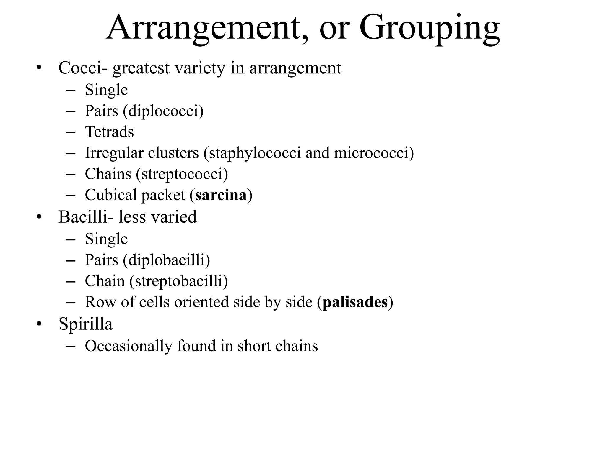 Arrangement, or Grouping
• Cocci- greatest variety in arrangement
– Single
– Pairs (diplococci)
– Tetrads
– Irregular clusters (staphylococci and micrococci)
– Chains (streptococci)
– Cubical packet (sarcina)
• Bacilli- less varied
– Single
– Pairs (diplobacilli)
– Chain (streptobacilli)
– Row of cells oriented side by side (palisades)
• Spirilla
– Occasionally found in short chains
 