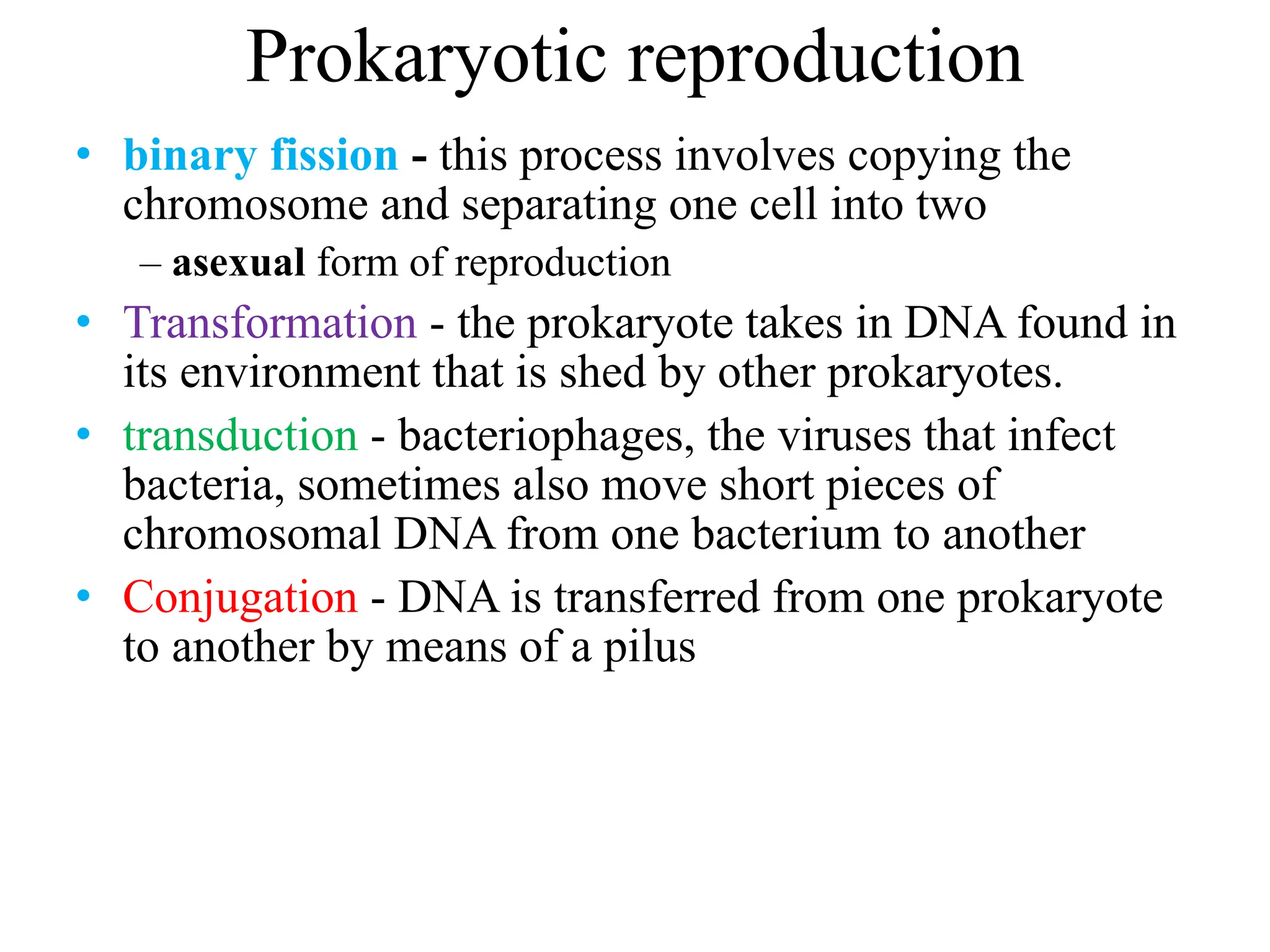 Prokaryotic reproduction
• binary fission - this process involves copying the
chromosome and separating one cell into two
– asexual form of reproduction
• Transformation - the prokaryote takes in DNA found in
its environment that is shed by other prokaryotes.
• transduction - bacteriophages, the viruses that infect
bacteria, sometimes also move short pieces of
chromosomal DNA from one bacterium to another
• Conjugation - DNA is transferred from one prokaryote
to another by means of a pilus
 