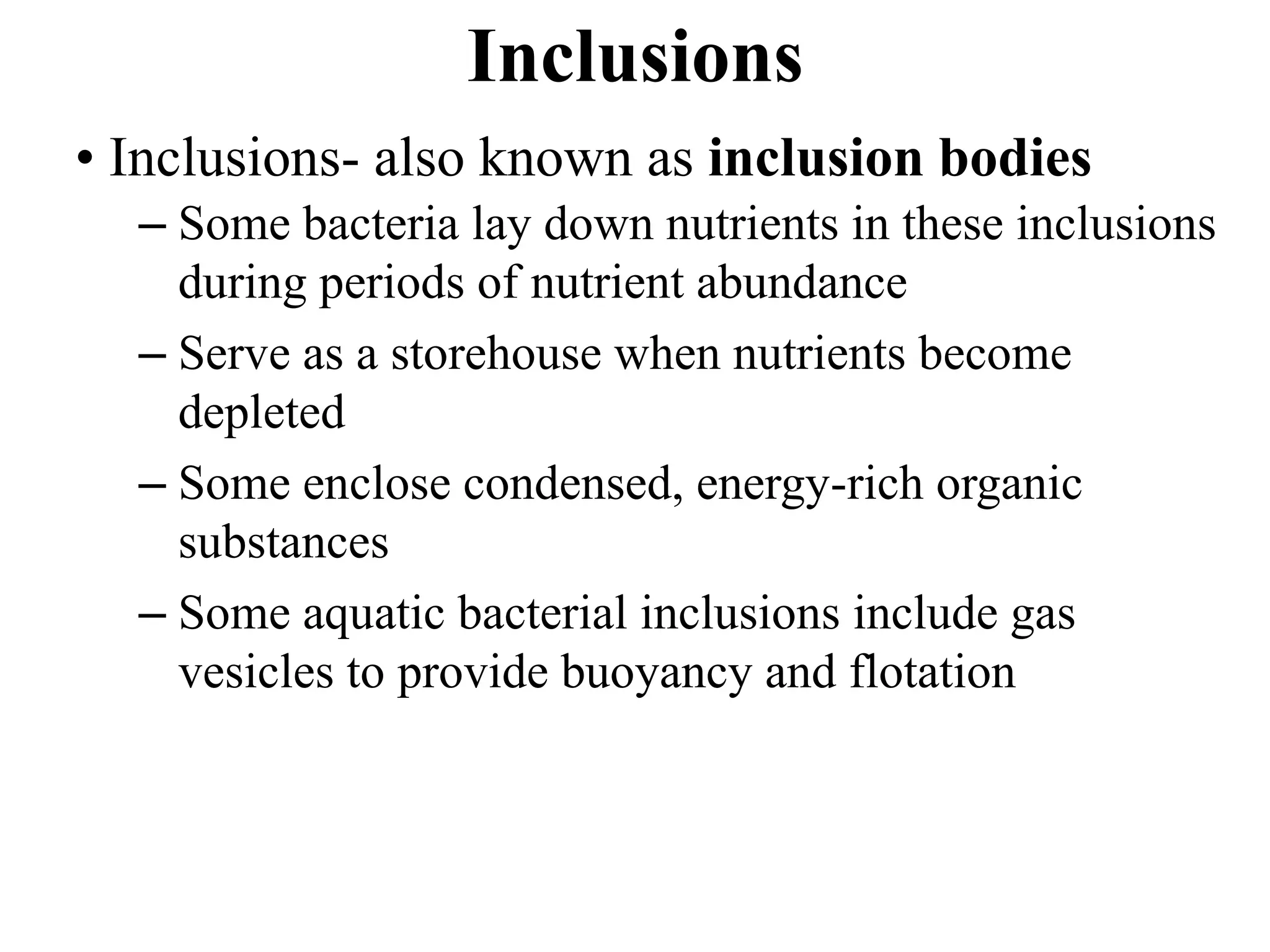 Inclusions
• Inclusions- also known as inclusion bodies
– Some bacteria lay down nutrients in these inclusions
during periods of nutrient abundance
– Serve as a storehouse when nutrients become
depleted
– Some enclose condensed, energy-rich organic
substances
– Some aquatic bacterial inclusions include gas
vesicles to provide buoyancy and flotation
 