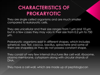 They are single celled organisms and are much smaller
compared to eukaryotic cells.
They are unicellular and their size ranges from 1 µm and 10 µm
but in a few cases they may vary in their size from 0.2 µm to 750
µm.
Prokaryotic organisms exist in different shapes, which includes
spherical, rod, flat, coccus, bacillus, spirochete and some of
them are shapeless as they do not possess constant shape.
They consist of very few internal structures like cell wall, ribosome,
plasma membrane, cytoplasm along with circular strands of
DNA.
They have a cell wall, which are made up of peptidoglycan
 