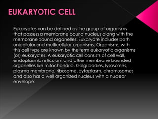 Eukaryotes can be defined as the group of organisms
that possess a membrane bound nucleus along with the
membrane bound organelles. Eukaryote includes both
unicellular and multicellular organisms. Organisms, with
this cell type are known by the term eukaryotic organisms
(or) eukaryotes. A eukaryotic cell consists of cell wall,
endoplasmic reticulum and other membrane bounded
organelles like mitochondria, Golgi bodies, lysosomes,
plasma membrane, ribosome, cytoplasm, chromosomes
and also has a well organized nucleus with a nuclear
envelope.
 