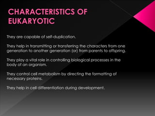 They are capable of self-duplication.
They help in transmitting or transferring the characters from one
generation to another generation (or) from parents to offspring.
They play a vital role in controlling biological processes in the
body of an organism.
They control cell metabolism by directing the formatting of
necessary proteins.
They help in cell differentiation during development.
 