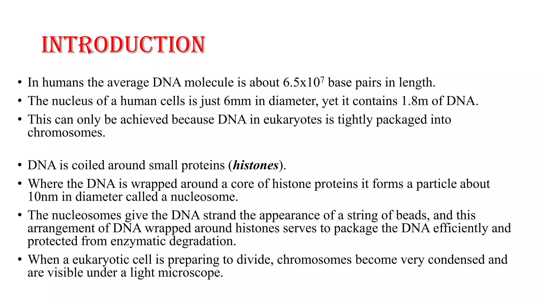 INTRODUCTION
• In humans the average DNA molecule is about 6.5x107 base pairs in length.
• The nucleus of a human cells is just 6mm in diameter, yet it contains 1.8m of DNA.
• This can only be achieved because DNA in eukaryotes is tightly packaged into
chromosomes.
• DNA is coiled around small proteins (histones).
• Where the DNA is wrapped around a core of histone proteins it forms a particle about
10nm in diameter called a nucleosome.
• The nucleosomes give the DNA strand the appearance of a string of beads, and this
arrangement of DNA wrapped around histones serves to package the DNA efficiently and
protected from enzymatic degradation.
• When a eukaryotic cell is preparing to divide, chromosomes become very condensed and
are visible under a light microscope.

 