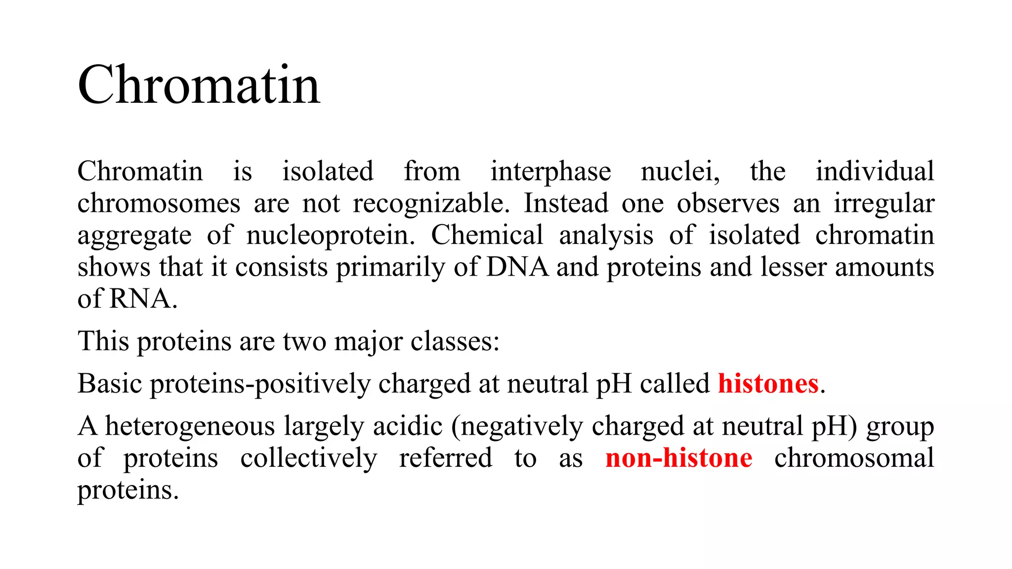 Chromatin
Chromatin is isolated from interphase nuclei, the individual
chromosomes are not recognizable. Instead one observes an irregular
aggregate of nucleoprotein. Chemical analysis of isolated chromatin
shows that it consists primarily of DNA and proteins and lesser amounts
of RNA.
This proteins are two major classes:
Basic proteins-positively charged at neutral pH called histones.
A heterogeneous largely acidic (negatively charged at neutral pH) group
of proteins collectively referred to as non-histone chromosomal
proteins.

 