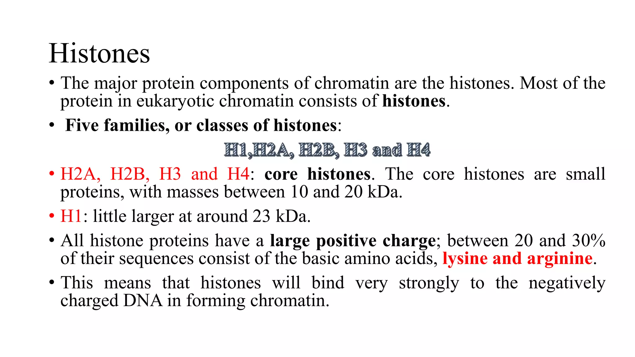 Histones
• The major protein components of chromatin are the histones. Most of the
protein in eukaryotic chromatin consists of histones.
• Five families, or classes of histones:
• H2A, H2B, H3 and H4: core histones. The core histones are small
proteins, with masses between 10 and 20 kDa.
• H1: little larger at around 23 kDa.
• All histone proteins have a large positive charge; between 20 and 30%
of their sequences consist of the basic amino acids, lysine and arginine.
• This means that histones will bind very strongly to the negatively
charged DNA in forming chromatin.

 