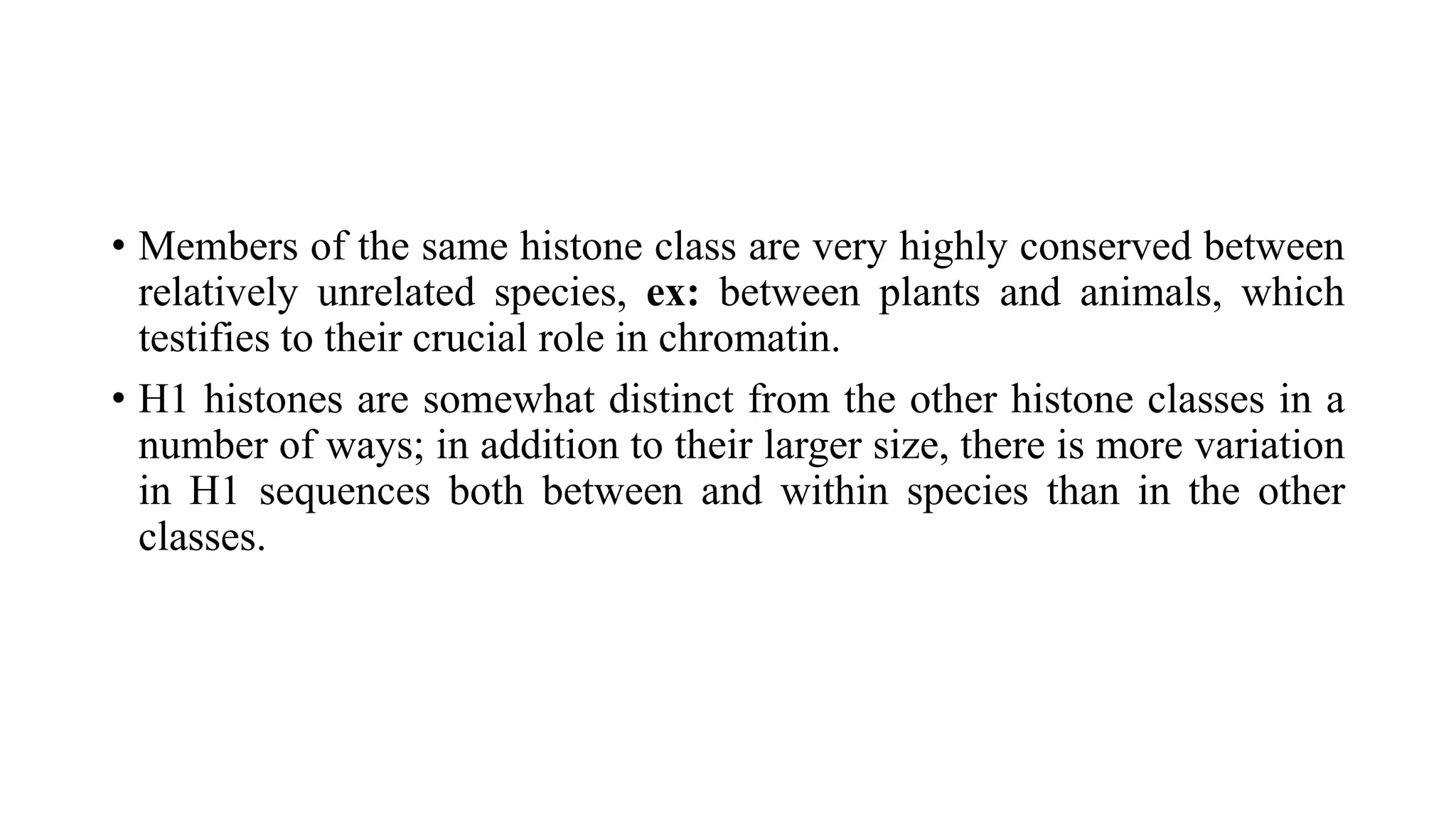 • Members of the same histone class are very highly conserved between
relatively unrelated species, ex: between plants and animals, which
testifies to their crucial role in chromatin.
• H1 histones are somewhat distinct from the other histone classes in a
number of ways; in addition to their larger size, there is more variation
in H1 sequences both between and within species than in the other
classes.

 