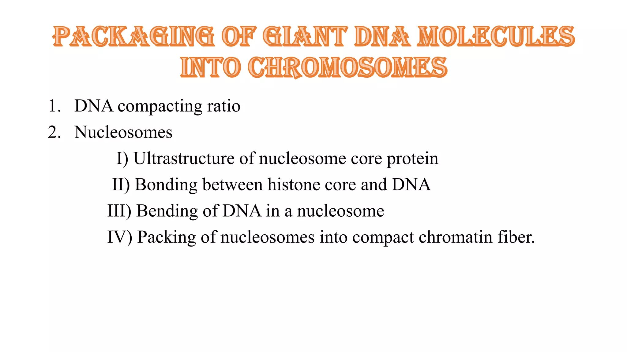 1. DNA compacting ratio
2. Nucleosomes
I) Ultrastructure of nucleosome core protein
II) Bonding between histone core and DNA
III) Bending of DNA in a nucleosome
IV) Packing of nucleosomes into compact chromatin fiber.

 