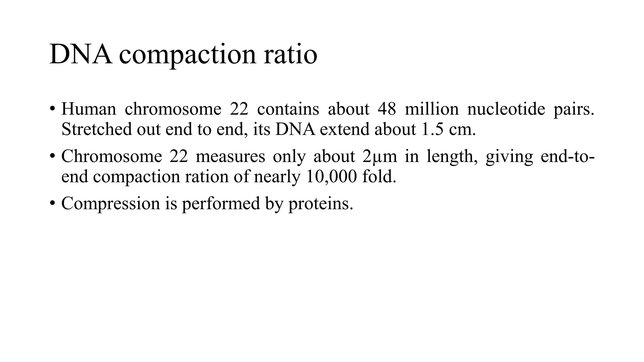 DNA compaction ratio
• Human chromosome 22 contains about 48 million nucleotide pairs.
Stretched out end to end, its DNA extend about 1.5 cm.
• Chromosome 22 measures only about 2µm in length, giving end-toend compaction ration of nearly 10,000 fold.
• Compression is performed by proteins.

 