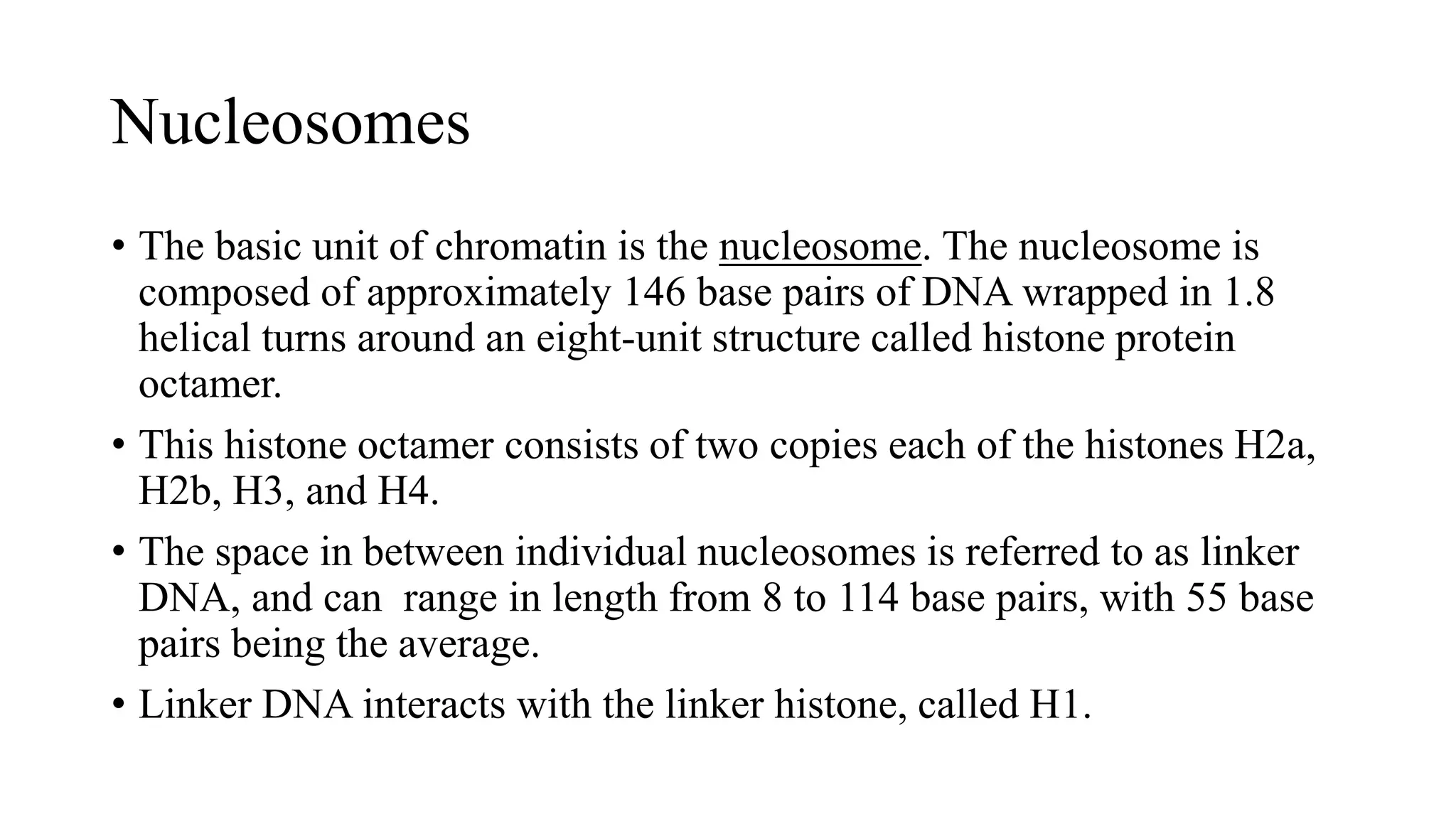 Nucleosomes
• The basic unit of chromatin is the nucleosome. The nucleosome is
composed of approximately 146 base pairs of DNA wrapped in 1.8
helical turns around an eight-unit structure called histone protein
octamer.
• This histone octamer consists of two copies each of the histones H2a,
H2b, H3, and H4.
• The space in between individual nucleosomes is referred to as linker
DNA, and can range in length from 8 to 114 base pairs, with 55 base
pairs being the average.
• Linker DNA interacts with the linker histone, called H1.

 