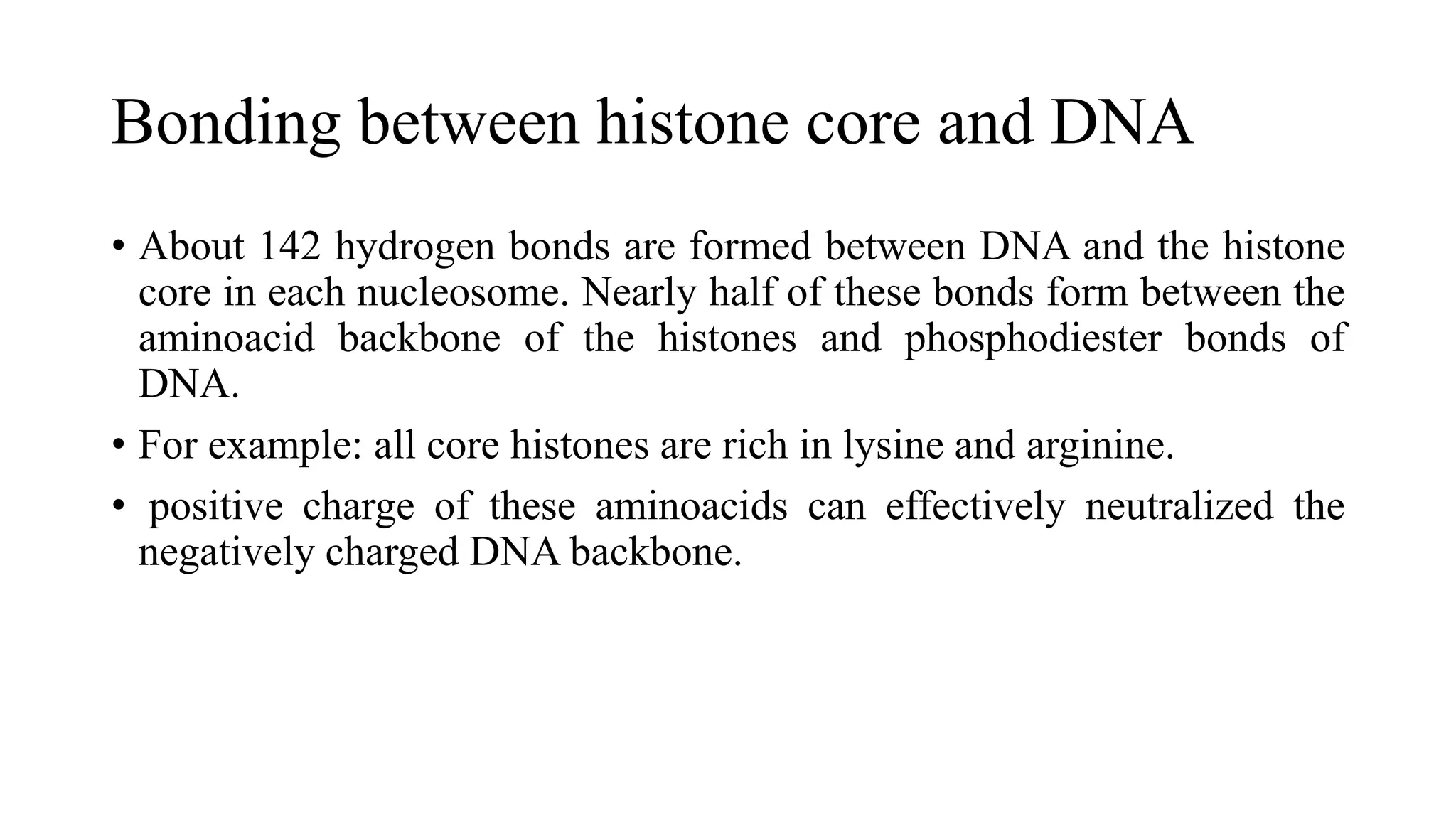 Bonding between histone core and DNA
• About 142 hydrogen bonds are formed between DNA and the histone
core in each nucleosome. Nearly half of these bonds form between the
aminoacid backbone of the histones and phosphodiester bonds of
DNA.
• For example: all core histones are rich in lysine and arginine.
• positive charge of these aminoacids can effectively neutralized the
negatively charged DNA backbone.

 
