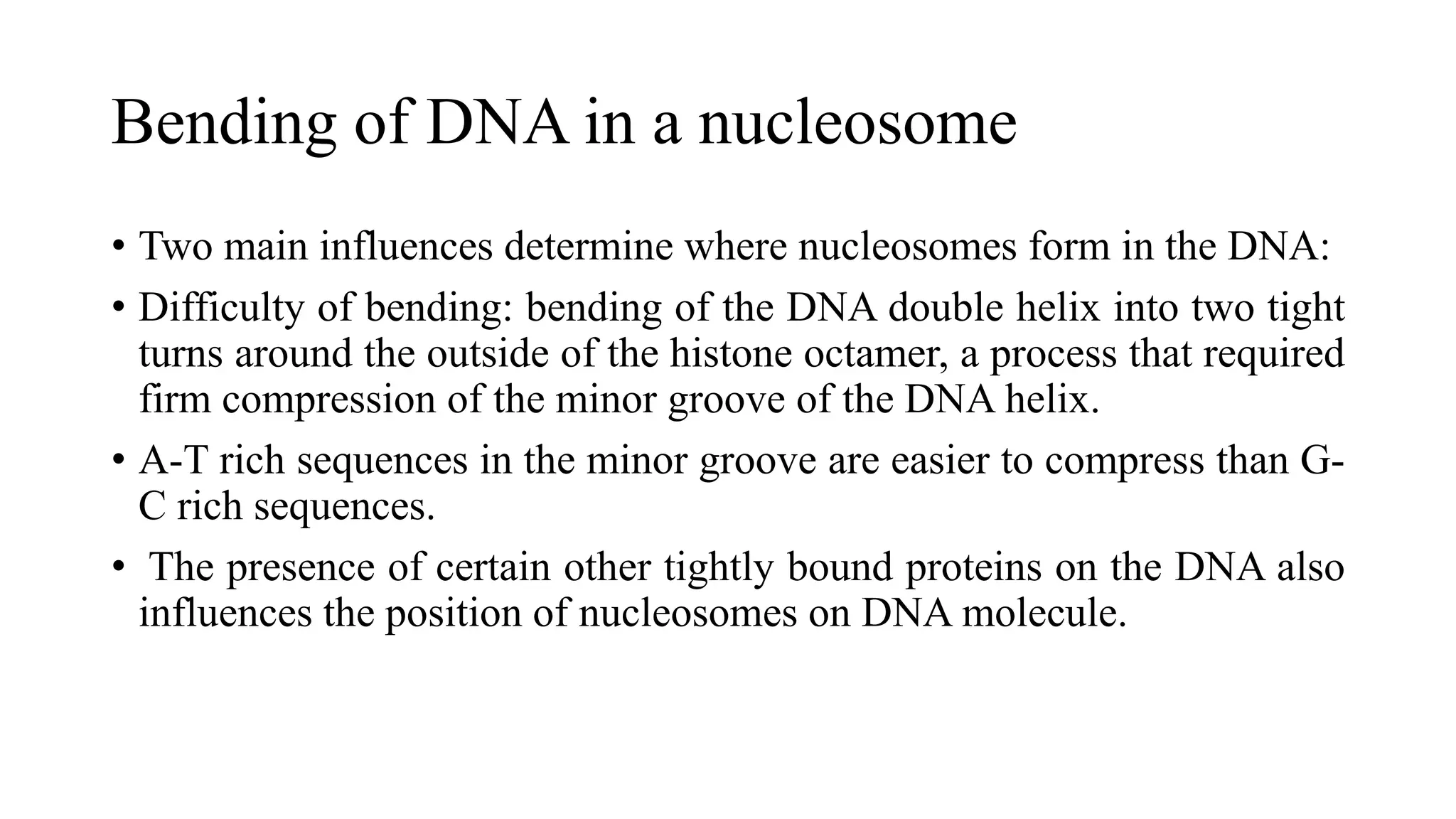 Bending of DNA in a nucleosome
• Two main influences determine where nucleosomes form in the DNA:
• Difficulty of bending: bending of the DNA double helix into two tight
turns around the outside of the histone octamer, a process that required
firm compression of the minor groove of the DNA helix.
• A-T rich sequences in the minor groove are easier to compress than GC rich sequences.
• The presence of certain other tightly bound proteins on the DNA also
influences the position of nucleosomes on DNA molecule.

 