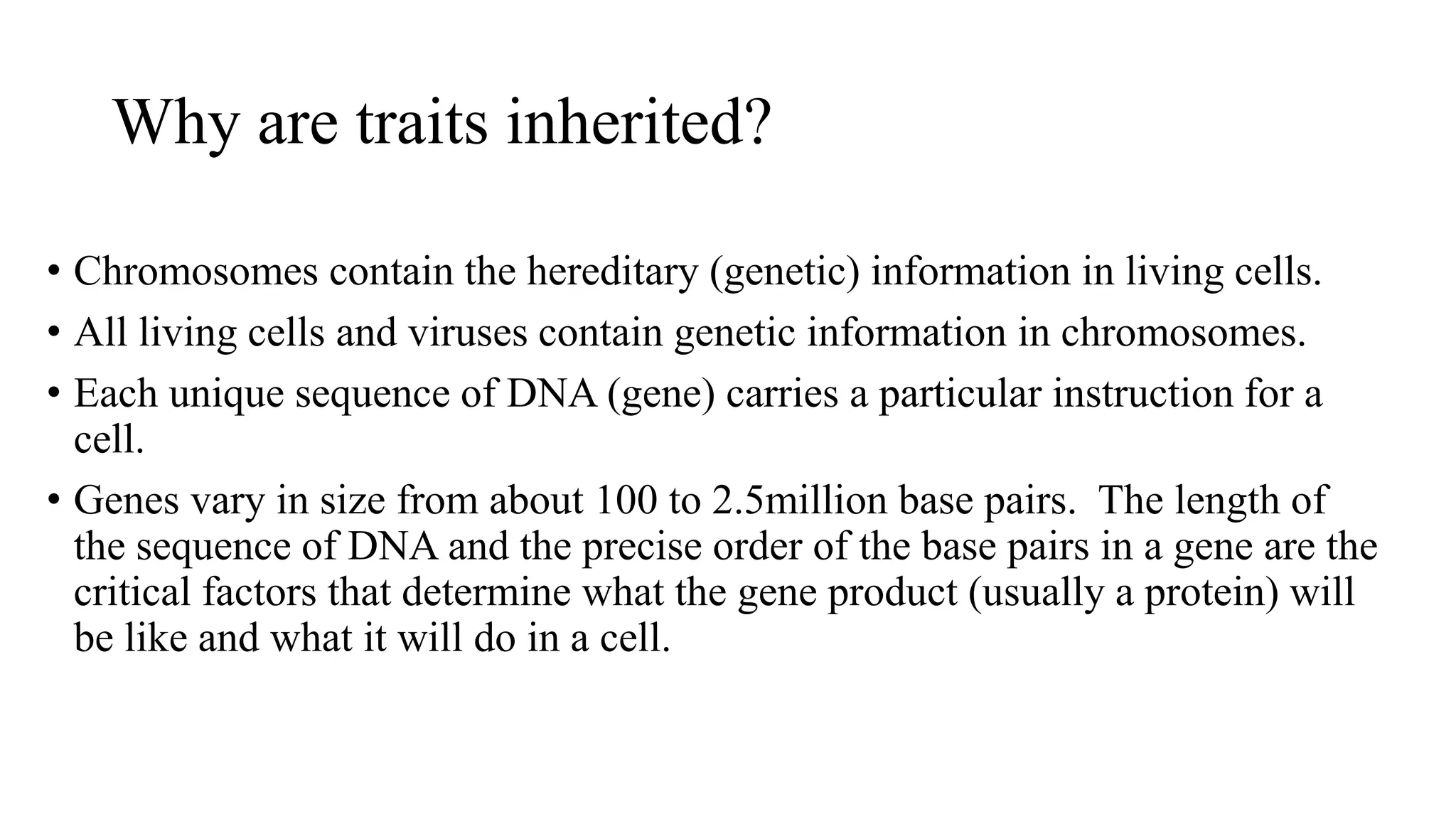 Why are traits inherited?
• Chromosomes contain the hereditary (genetic) information in living cells.
• All living cells and viruses contain genetic information in chromosomes.
• Each unique sequence of DNA (gene) carries a particular instruction for a
cell.
• Genes vary in size from about 100 to 2.5million base pairs. The length of
the sequence of DNA and the precise order of the base pairs in a gene are the
critical factors that determine what the gene product (usually a protein) will
be like and what it will do in a cell.

 