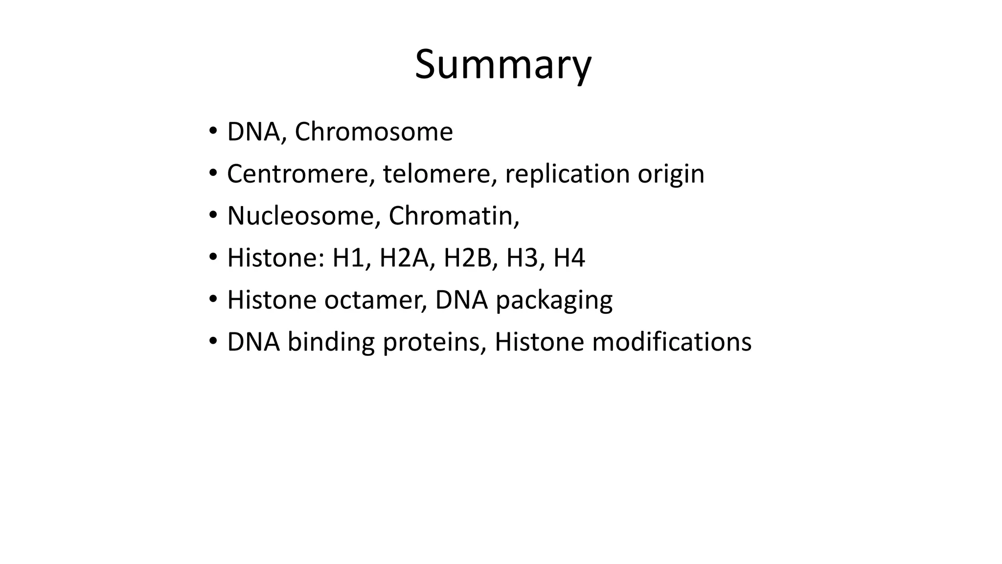 Summary
• DNA, Chromosome
• Centromere, telomere, replication origin
• Nucleosome, Chromatin,
• Histone: H1, H2A, H2B, H3, H4
• Histone octamer, DNA packaging
• DNA binding proteins, Histone modifications

 