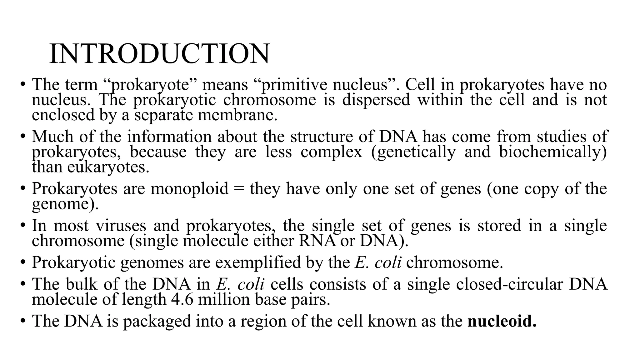 INTRODUCTION
• The term “prokaryote” means “primitive nucleus”. Cell in prokaryotes have no
nucleus. The prokaryotic chromosome is dispersed within the cell and is not
enclosed by a separate membrane.
• Much of the information about the structure of DNA has come from studies of
prokaryotes, because they are less complex (genetically and biochemically)
than eukaryotes.
• Prokaryotes are monoploid = they have only one set of genes (one copy of the
genome).
• In most viruses and prokaryotes, the single set of genes is stored in a single
chromosome (single molecule either RNA or DNA).
• Prokaryotic genomes are exemplified by the E. coli chromosome.
• The bulk of the DNA in E. coli cells consists of a single closed-circular DNA
molecule of length 4.6 million base pairs.
• The DNA is packaged into a region of the cell known as the nucleoid.

 