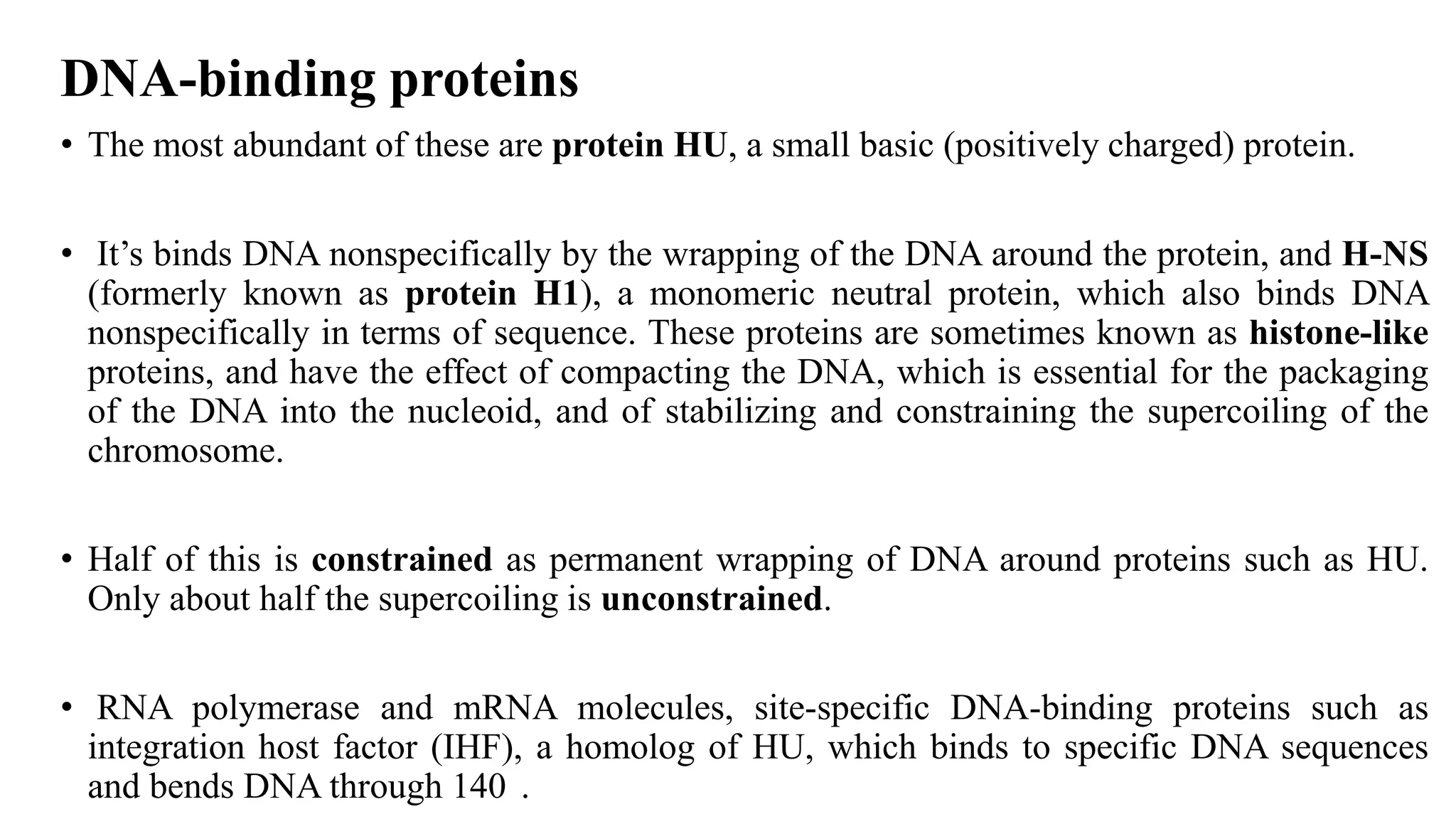 DNA-binding proteins
• The most abundant of these are protein HU, a small basic (positively charged) protein.
• It’s binds DNA nonspecifically by the wrapping of the DNA around the protein, and H-NS
(formerly known as protein H1), a monomeric neutral protein, which also binds DNA
nonspecifically in terms of sequence. These proteins are sometimes known as histone-like
proteins, and have the effect of compacting the DNA, which is essential for the packaging
of the DNA into the nucleoid, and of stabilizing and constraining the supercoiling of the
chromosome.
• Half of this is constrained as permanent wrapping of DNA around proteins such as HU.
Only about half the supercoiling is unconstrained.

• RNA polymerase and mRNA molecules, site-specific DNA-binding proteins such as
integration host factor (IHF), a homolog of HU, which binds to specific DNA sequences
and bends DNA through 140 .

 