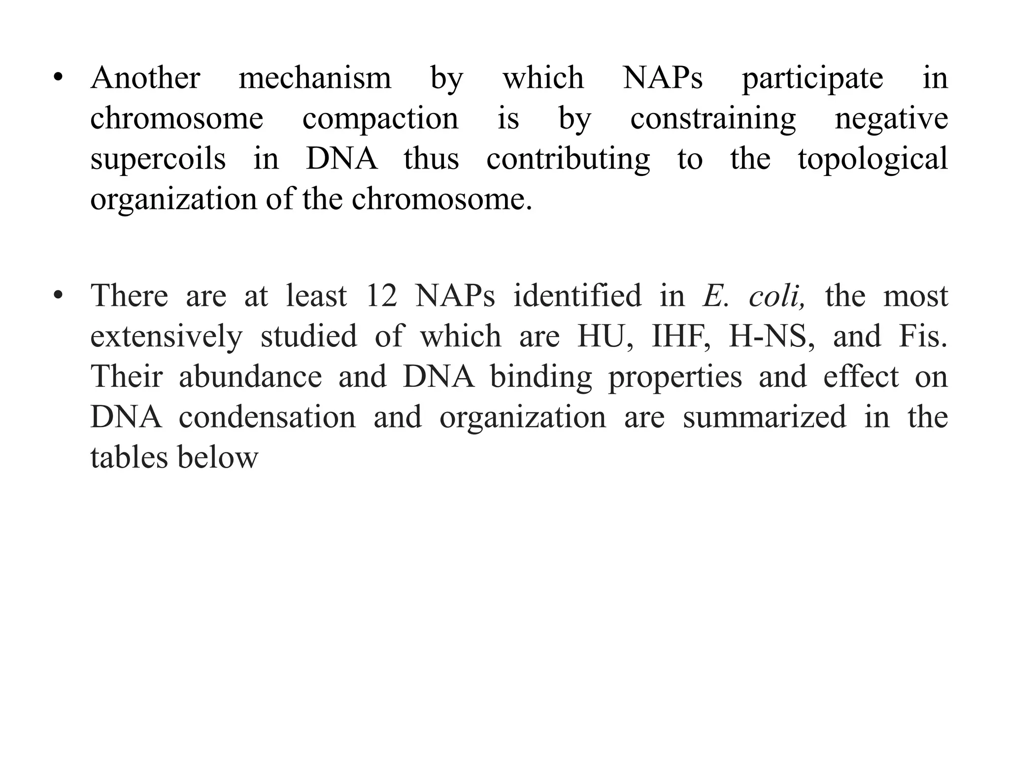 • Another mechanism by which NAPs participate in
chromosome compaction is by constraining negative
supercoils in DNA thus contributing to the topological
organization of the chromosome.
• There are at least 12 NAPs identified in E. coli, the most
extensively studied of which are HU, IHF, H-NS, and Fis.
Their abundance and DNA binding properties and effect on
DNA condensation and organization are summarized in the
tables below
 