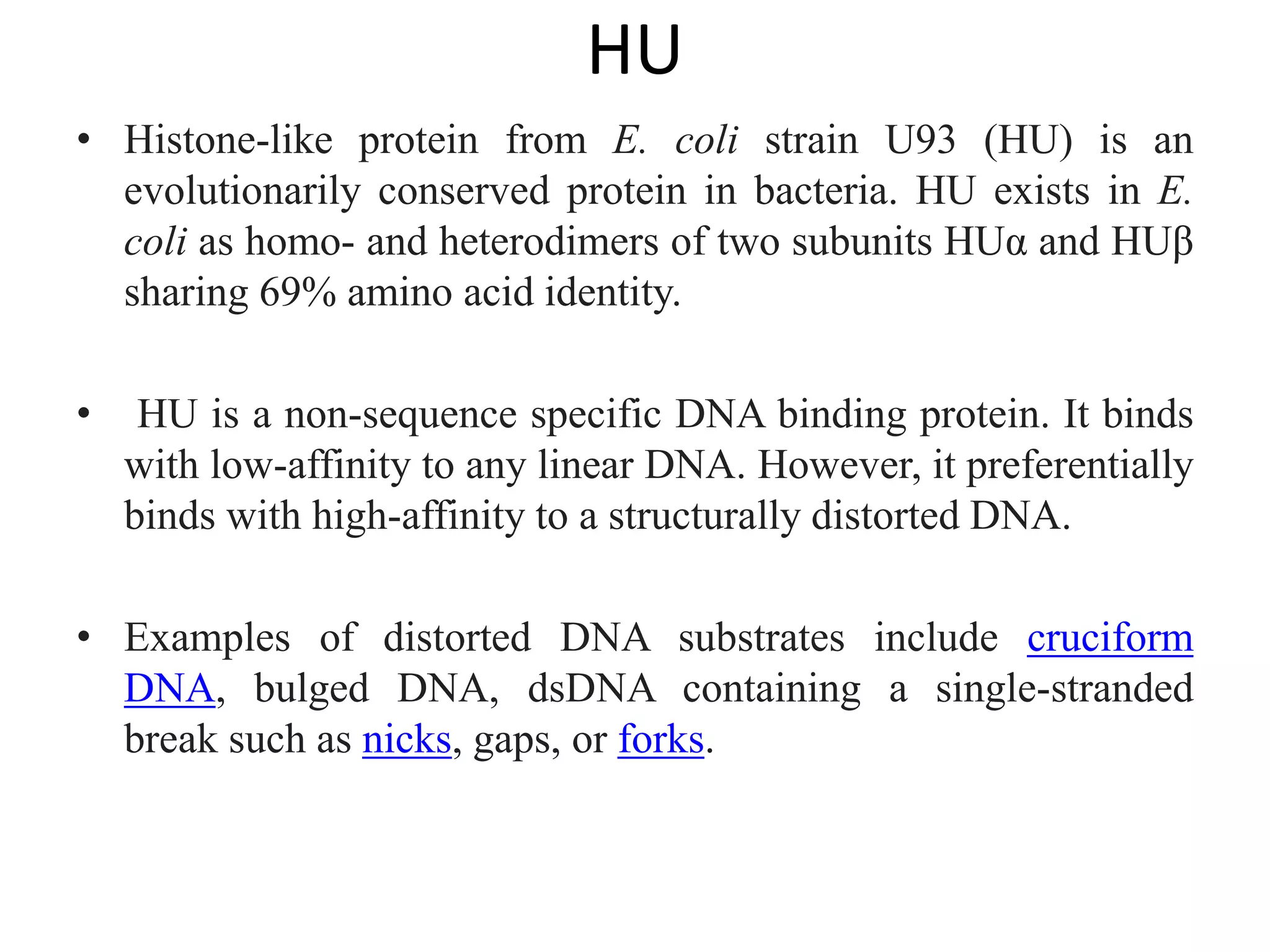 HU
• Histone-like protein from E. coli strain U93 (HU) is an
evolutionarily conserved protein in bacteria. HU exists in E.
coli as homo- and heterodimers of two subunits HUα and HUβ
sharing 69% amino acid identity.
• HU is a non-sequence specific DNA binding protein. It binds
with low-affinity to any linear DNA. However, it preferentially
binds with high-affinity to a structurally distorted DNA.
• Examples of distorted DNA substrates include cruciform
DNA, bulged DNA, dsDNA containing a single-stranded
break such as nicks, gaps, or forks.
 