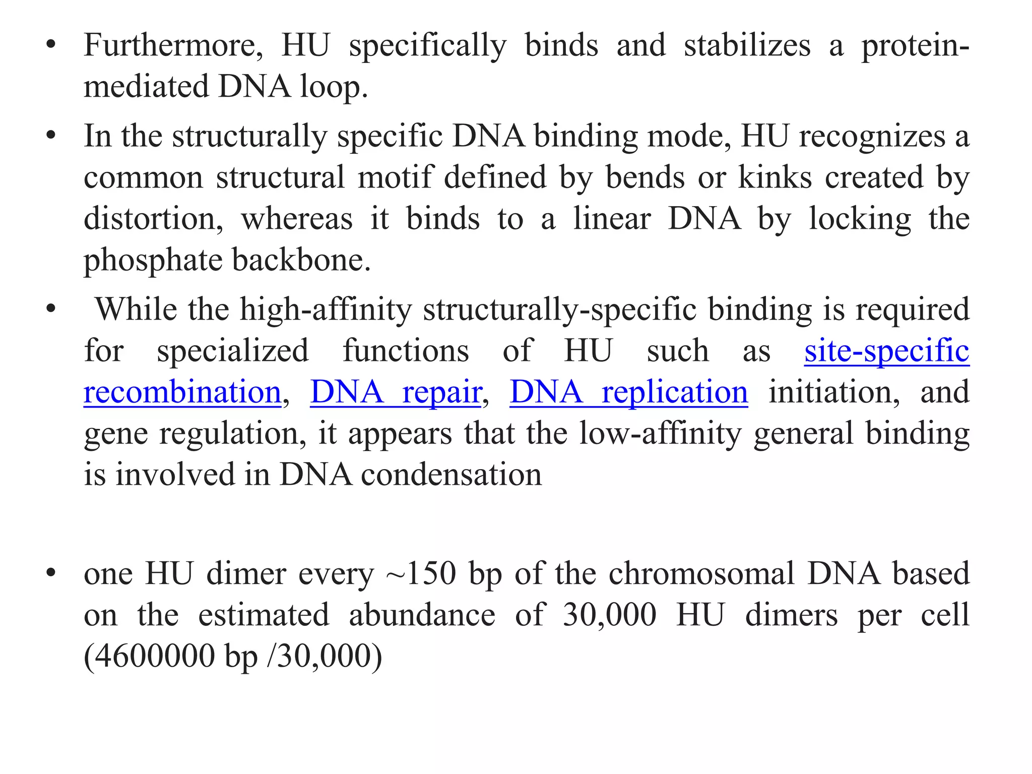 • Furthermore, HU specifically binds and stabilizes a protein-
mediated DNA loop.
• In the structurally specific DNA binding mode, HU recognizes a
common structural motif defined by bends or kinks created by
distortion, whereas it binds to a linear DNA by locking the
phosphate backbone.
• While the high-affinity structurally-specific binding is required
for specialized functions of HU such as site-specific
recombination, DNA repair, DNA replication initiation, and
gene regulation, it appears that the low-affinity general binding
is involved in DNA condensation
• one HU dimer every ~150 bp of the chromosomal DNA based
on the estimated abundance of 30,000 HU dimers per cell
(4600000 bp /30,000)
 