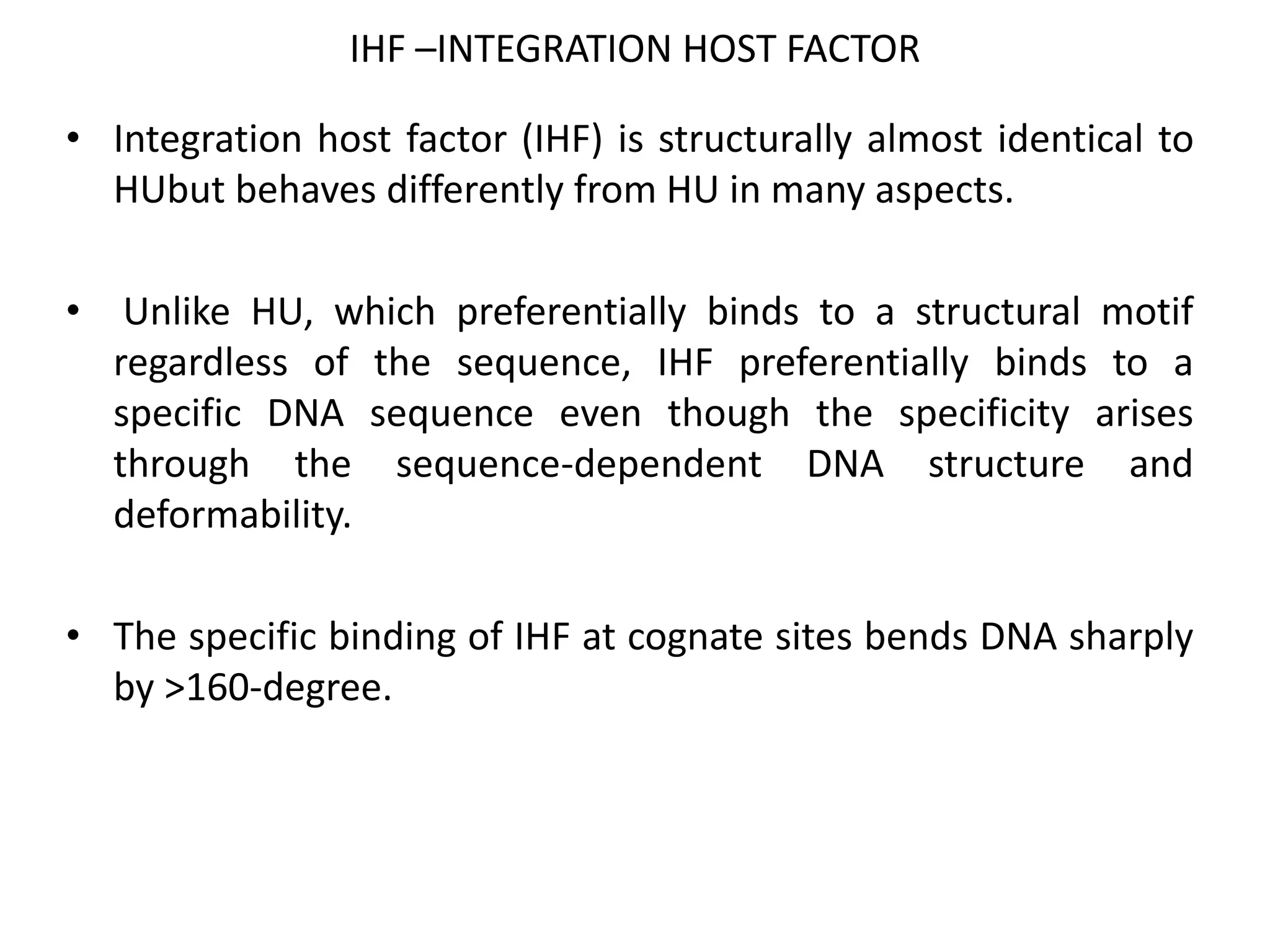 IHF –INTEGRATION HOST FACTOR
• Integration host factor (IHF) is structurally almost identical to
HUbut behaves differently from HU in many aspects.
• Unlike HU, which preferentially binds to a structural motif
regardless of the sequence, IHF preferentially binds to a
specific DNA sequence even though the specificity arises
through the sequence-dependent DNA structure and
deformability.
• The specific binding of IHF at cognate sites bends DNA sharply
by >160-degree.
 
