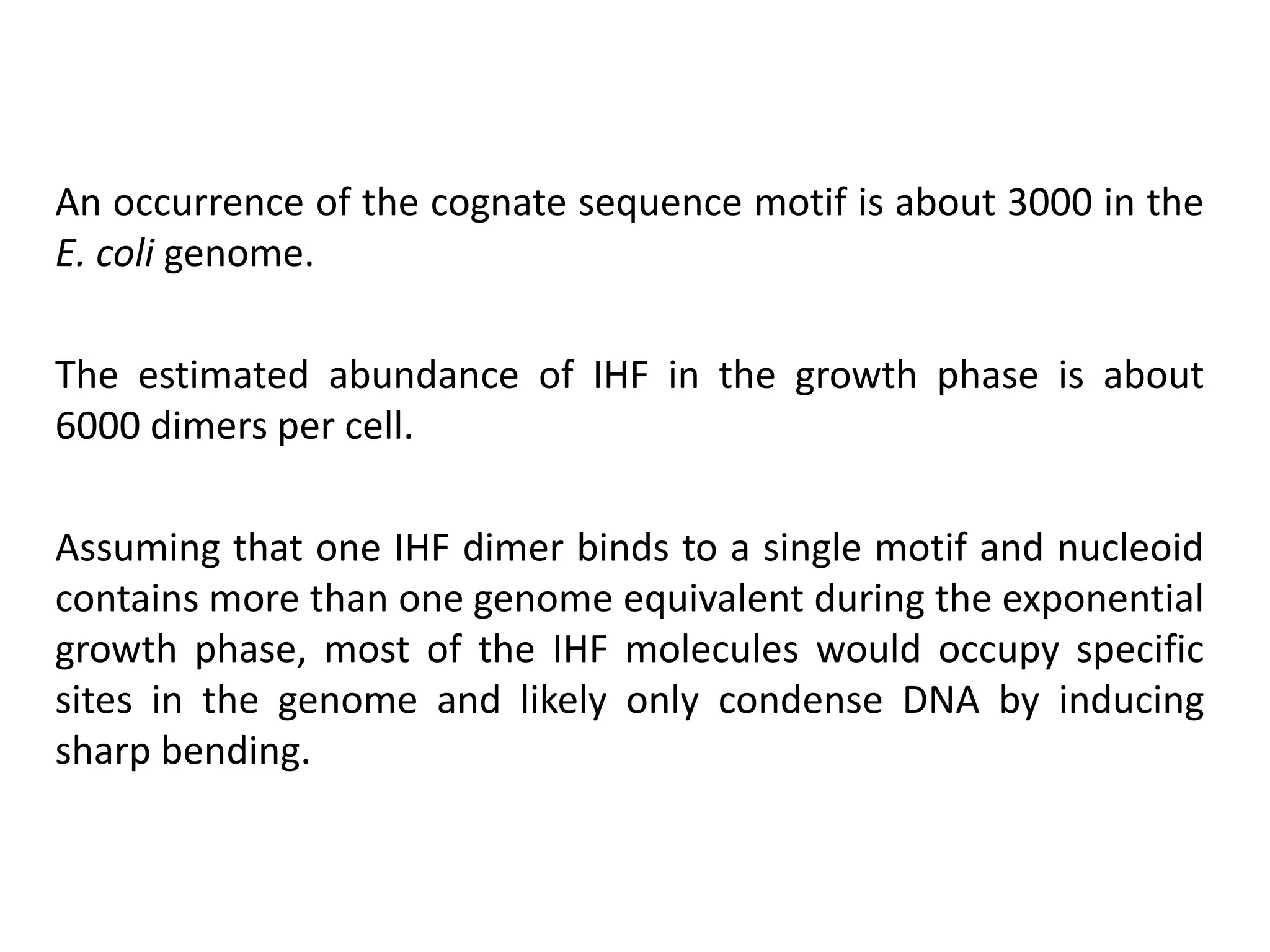 An occurrence of the cognate sequence motif is about 3000 in the
E. coli genome.
The estimated abundance of IHF in the growth phase is about
6000 dimers per cell.
Assuming that one IHF dimer binds to a single motif and nucleoid
contains more than one genome equivalent during the exponential
growth phase, most of the IHF molecules would occupy specific
sites in the genome and likely only condense DNA by inducing
sharp bending.
 