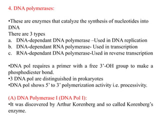 4. DNA polymerases:
•These are enzymes that catalyze the synthesis of nucleotides into
DNA
There are 3 types
a. DNA-dependant DNA polymerase –Used in DNA replication
b. DNA-dependant RNA polymerase- Used in transcription
c. RNA-dependant DNA polymerase-Used in reverse transcription
•DNA pol requires a primer with a free 3’-OH group to make a
phosphodiester bond.
•3 DNA pol are distinguished in prokaryotes
•DNA pol shows 5’ to 3’ polymerization activity i.e. processivity.
(A) DNA Polymerase I (DNA Pol I):
•It was discovered by Arthur Korenberg and so called Korenberg’s
enzyme.
 