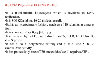 (C) DNA Polymerase III (DNA Pol III):
•It is multi-subunit holoenzyme which is involved in DNA
replication.
•It is 900 KDa, about 10-20 molecules/cell.
•Exists as heterodimeric fashion, made up of 10 subunits in dimeric
form
•It is made up of α,ε,θ,τ,γ,β,δ,δ’ψ,χ.
•It is encoded by hol E, dna E, dna X, hol A, hol B, hol C, hol D,
dna N genes.
•It has 5’ to 3’ polymerase activity and 3’ to 5’ and 5’ to 3’
exonuclease activity.
•It has processivity rate of 750 nucleotides/sec. It requires ATP .
 