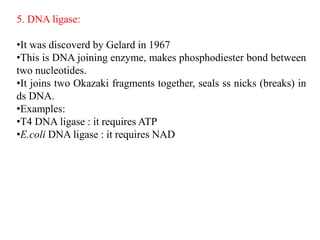 5. DNA ligase:
•It was discoverd by Gelard in 1967
•This is DNA joining enzyme, makes phosphodiester bond between
two nucleotides.
•It joins two Okazaki fragments together, seals ss nicks (breaks) in
ds DNA.
•Examples:
•T4 DNA ligase : it requires ATP
•E.coli DNA ligase : it requires NAD
 