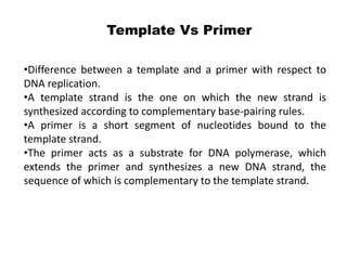 •Difference between a template and a primer with respect to
DNA replication.
•A template strand is the one on which the new strand is
synthesized according to complementary base-pairing rules.
•A primer is a short segment of nucleotides bound to the
template strand.
•The primer acts as a substrate for DNA polymerase, which
extends the primer and synthesizes a new DNA strand, the
sequence of which is complementary to the template strand.
Template Vs Primer
 