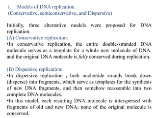 i. Models of DNA replication.
(Conservative, semiconservative, and Dispersive)
Initially, three alternative models were proposed for DNA
replication.
(A) Conservative replication:
•In conservative replication, the entire double-stranded DNA
molecule serves as a template for a whole new molecule of DNA,
and the original DNA molecule is fully conserved during replication.
(B) Dispersive replication:
•In dispersive replication , both nucleotide strands break down
(disperse) into fragments, which serve as templates for the synthesis
of new DNA fragments, and then somehow reassemble into two
complete DNA molecules.
•In this model, each resulting DNA molecule is interspersed with
fragments of old and new DNA; none of the original molecule is
conserved.
 