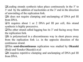 Leading strands synthesis takes place continuously in the 5’ to
3’ end by the addition of nucleotides at the 3’ end in the direction
of unwinding of the replication fork.
It does not require clamping and unclamping of DNA pol III
from DNA.
 It requires about 1 or 2 DNA pol III per cell, this strand
synthesis is highly processive.
The other strand called lagging has its 3’ end facing away from
the replication fork.
It is polymerized in a discontinuous way in short pieces away
from the replication fork i.e. in the opposite direction of the
continuous strand.
This semi-discontinuous replication was studied by Okazaki
(Reiji and Tuneko Okazaki) et.al
It requires repetitive clamping and unclamping of DNA pol III
from DNA.
 