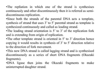 •The repliation in which one of the strand is synthesises
continuously and other discontinuously then it is referred as semi-
discontinuous replication.
•Since both the strands of the parental DNA acts a template,
synthesis of strand that uses 3’ to 5’ parental strand as template is
synthesized continuously and called as leading strand.
•The leading strand orientation is 5’ to 3’ of the replication fork
and is extending from origin of replication.
•The other template strand is oriented in 5’ to 3’ direction hence
copying it would results in synthesis of 3’ to 5’ direction relative
to the direction of fork movement.
•This new DNA strand is called lagging strand and is synthesised
discontinuously as a series of short DNA fragments (Okazaki
fragments).
•DNA ligase then joins the Okazaki fragments to make
uninterrupted daughter strand.
 
