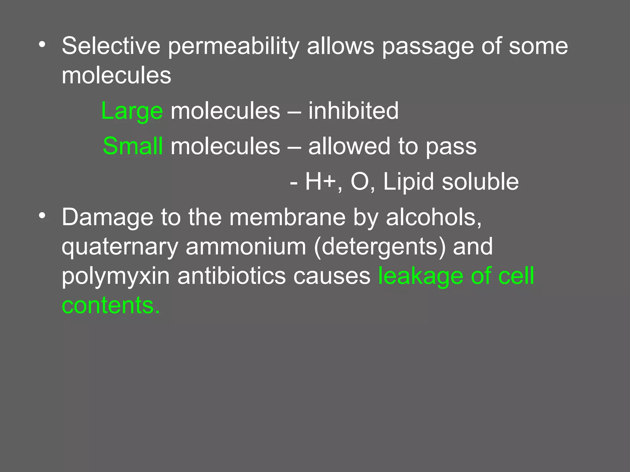 • Selective permeability allows passage of some
  molecules
      Large molecules – inhibited
      Small molecules – allowed to pass
                       - H+, O, Lipid soluble
• Damage to the membrane by alcohols,
  quaternary ammonium (detergents) and
  polymyxin antibiotics causes leakage of cell
  contents.
 