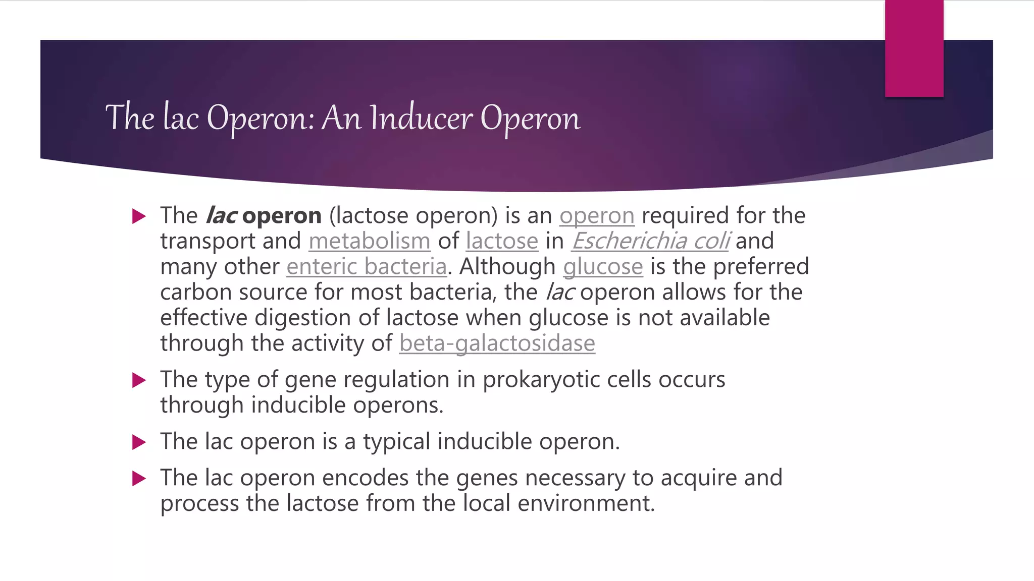 The lac Operon: An Inducer Operon
 The lac operon (lactose operon) is an operon required for the
transport and metabolism of lactose in Escherichia coli and
many other enteric bacteria. Although glucose is the preferred
carbon source for most bacteria, the lac operon allows for the
effective digestion of lactose when glucose is not available
through the activity of beta-galactosidase
 The type of gene regulation in prokaryotic cells occurs
through inducible operons.
 The lac operon is a typical inducible operon.
 The lac operon encodes the genes necessary to acquire and
process the lactose from the local environment.
 