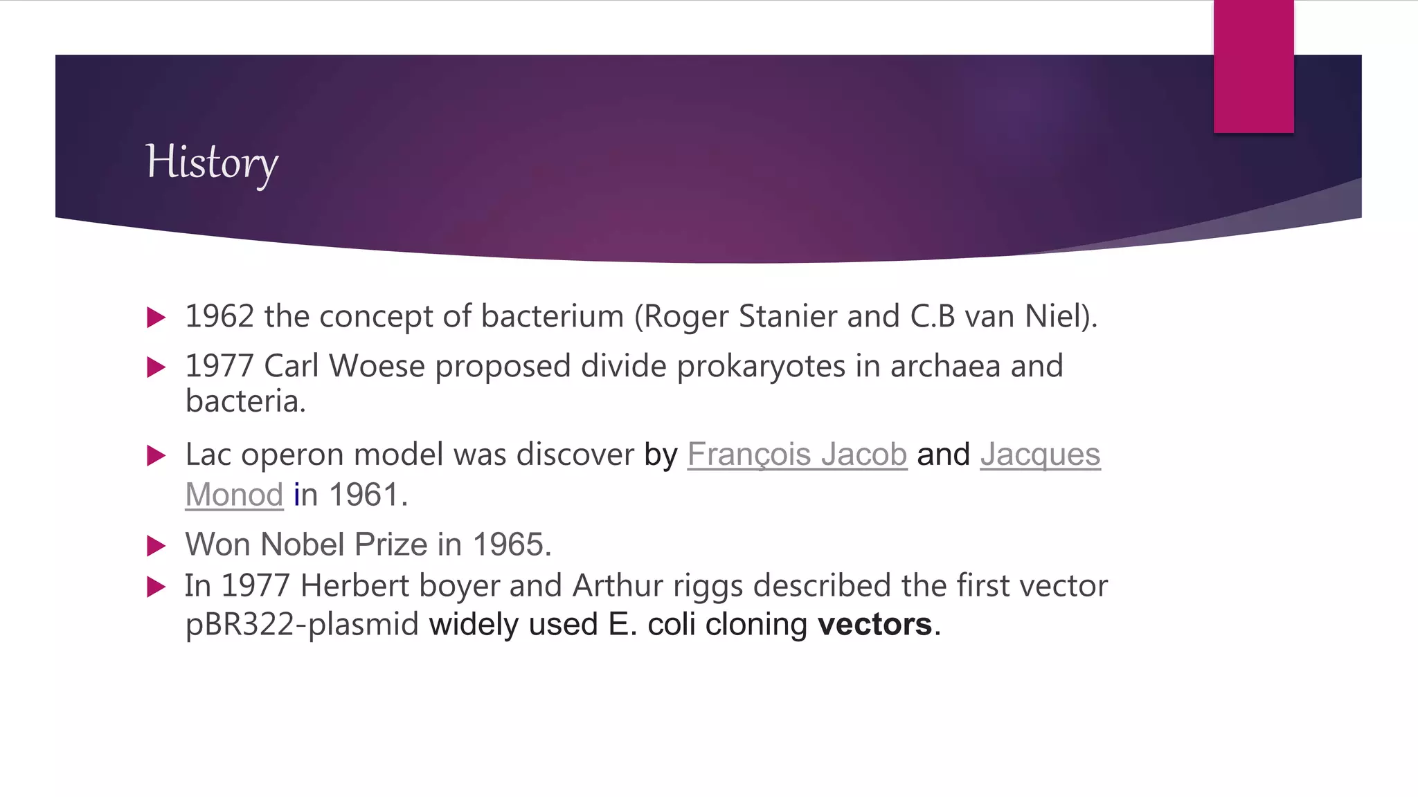 History
 1962 the concept of bacterium (Roger Stanier and C.B van Niel).
 1977 Carl Woese proposed divide prokaryotes in archaea and
bacteria.
 Lac operon model was discover by François Jacob and Jacques
Monod in 1961.
 Won Nobel Prize in 1965.
 In 1977 Herbert boyer and Arthur riggs described the first vector
pBR322-plasmid widely used E. coli cloning vectors.
 