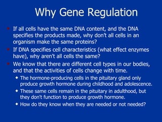 Why Gene Regulation If all cells have the same DNA content, and the DNA specifies the products made, why don’t all cells in an organism make the same proteins?  If DNA specifies cell characteristics (what effect enzymes have), why aren't all cells the same?  We know that there are different cell types in our bodies, and that the activities of cells change with time.  The hormone-producing cells in the pituitary gland only produce growth hormone during childhood and adolescence.  These same cells remain in the pituitary in adulthood, but they don't function to produce growth hormone.  How do they know when they are needed or not needed?  