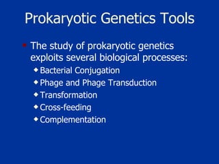 Prokaryotic Genetics Tools The study of prokaryotic genetics exploits several biological processes:  Bacterial Conjugation   Phage and Phage Transduction   Transformation   Cross-feeding   Complementation 