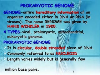1
PROKARYOTIC GENOMEPROKARYOTIC GENOME
GENOMEGENOME-entire-entire hereditary informationhereditary information of anof an
organism encoded either in DNA or RNA (inorganism encoded either in DNA or RNA (in
viruses). The name GENOME was given byviruses). The name GENOME was given by
HANSHANS WINKLERWINKLER inin 19201920..
44 TYPESTYPES-viral, prokaryotic, mitochondrial,-viral, prokaryotic, mitochondrial,
eukaryotic genome.eukaryotic genome.
PROKARYOTIC GENOMEPROKARYOTIC GENOME
It isIt is circularcircular,, double strandeddouble stranded piece of DNA.piece of DNA.
Commonly referred to asCommonly referred to as NUCLEOIDNUCLEOID..
Length varies widely but is generally fewLength varies widely but is generally few
million base pairs.million base pairs.
 