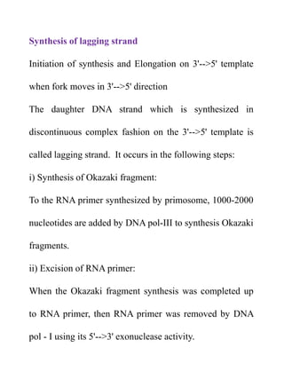 Synthesis of lagging strand
Initiation of synthesis and Elongation on 3'-->5' template
when fork moves in 3'-->5' direction
The daughter DNA strand which is synthesized in
discontinuous complex fashion on the 3'-->5' template is
called lagging strand. It occurs in the following steps:
i) Synthesis of Okazaki fragment:
To the RNA primer synthesized by primosome, 1000-2000
nucleotides are added by DNA pol-III to synthesis Okazaki
fragments.
ii) Excision of RNA primer:
When the Okazaki fragment synthesis was completed up
to RNA primer, then RNA primer was removed by DNA
pol - I using its 5'-->3' exonuclease activity.
 