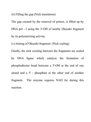 iii) Filling the gap (Nick translation)
The gap created by the removal of primer, is filled up by
DNA pol - I using the 3'-OH of nearby Okazaki fragment
by its polymerizing activity.
iv) Joining of Okazaki fragment: (Nick sealing)
Finally, the nick existing between the fragments are sealed
by DNA ligase which catalyze the formation of
phosphodiester bond between a 3'-OH at the end of one
strand and a 5' - phosphate at the other end of another
fragment. The enzyme requires NAD for during this
reaction.
 