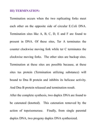 III) TERMINATION:
Termination occurs when the two replicating forks meet
each other on the opposite side of circular E.Coli DNA.
Termination sites like A, B, C, D, E and F are found to
present in DNA. Of these sites, Ter A terminates the
counter clockwise moving fork while ter C terminates the
clockwise moving forks. The other sites are backup sites.
Termination at these sites are possible because, at these
sites tus protein (Termination utilizing substance) will
bound to Dna B protein and inhibits its helicase activity.
And Dna B protein released and termination result.
After the complete synthesis, two duplex DNA are found to
be catenated (knotted). This catenation removed by the
action of topoisomerase. Finally, from single parental
duplex DNA, two progeny duplex DNA synthesized.
 