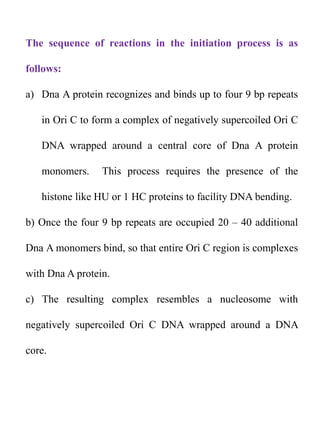 The sequence of reactions in the initiation process is as
follows:
a) Dna A protein recognizes and binds up to four 9 bp repeats
in Ori C to form a complex of negatively supercoiled Ori C
DNA wrapped around a central core of Dna A protein
monomers. This process requires the presence of the
histone like HU or 1 HC proteins to facility DNA bending.
b) Once the four 9 bp repeats are occupied 20 – 40 additional
Dna A monomers bind, so that entire Ori C region is complexes
with Dna A protein.
c) The resulting complex resembles a nucleosome with
negatively supercoiled Ori C DNA wrapped around a DNA
core.
 