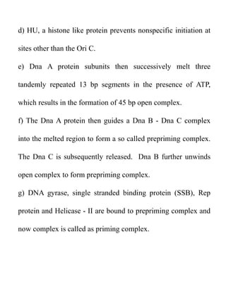 d) HU, a histone like protein prevents nonspecific initiation at
sites other than the Ori C.
e) Dna A protein subunits then successively melt three
tandemly repeated 13 bp segments in the presence of ATP,
which results in the formation of 45 bp open complex.
f) The Dna A protein then guides a Dna B - Dna C complex
into the melted region to form a so called prepriming complex.
The Dna C is subsequently released. Dna B further unwinds
open complex to form prepriming complex.
g) DNA gyrase, single stranded binding protein (SSB), Rep
protein and Helicase - II are bound to prepriming complex and
now complex is called as priming complex.
 