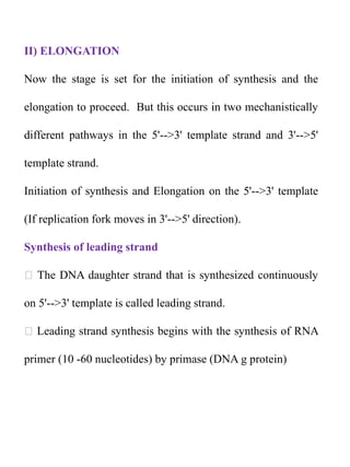 II) ELONGATION
Now the stage is set for the initiation of synthesis and the
elongation to proceed. But this occurs in two mechanistically
different pathways in the 5'-->3' template strand and 3'-->5'
template strand.
Initiation of synthesis and Elongation on the 5'-->3' template
(If replication fork moves in 3'-->5' direction).
Synthesis of leading strand
The DNA daughter strand that is synthesized continuously
on 5'-->3' template is called leading strand.
Leading strand synthesis begins with the synthesis of RNA
primer (10 -60 nucleotides) by primase (DNA g protein)
 