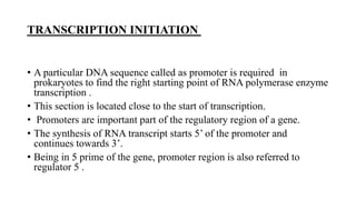 TRANSCRIPTION INITIATION
• A particular DNA sequence called as promoter is required in
prokaryotes to find the right starting point of RNA polymerase enzyme
transcription .
• This section is located close to the start of transcription.
• Promoters are important part of the regulatory region of a gene.
• The synthesis of RNA transcript starts 5’ of the promoter and
continues towards 3’.
• Being in 5 prime of the gene, promoter region is also referred to
regulator 5 .
 