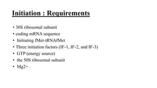 Initiation : Requirements
• 30S ribosomal subunit
• coding mRNA sequence
• Initiating fMet-tRNAfMet
• Three initiation factors (IF-1, IF-2, and IF-3)
• GTP (energy source)
• the 50S ribosomal subunit
• Mg2+ .
 